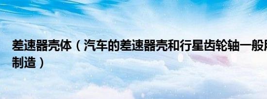 差速器壳体（汽车的差速器壳和行星齿轮轴一般用什么材料制造）