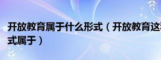 开放教育属于什么形式（开放教育这种教育形式属于）