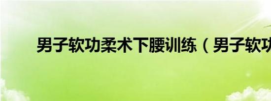 男子软功柔术下腰训练（男子软功）